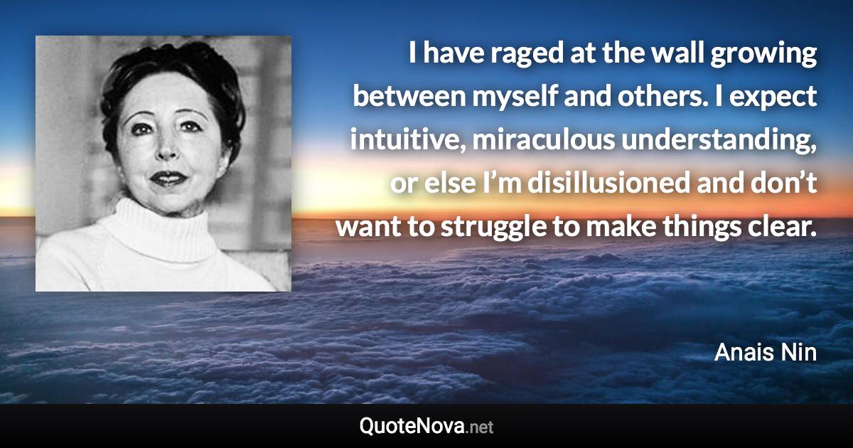 I have raged at the wall growing between myself and others. I expect intuitive, miraculous understanding, or else I’m disillusioned and don’t want to struggle to make things clear. - Anais Nin quote