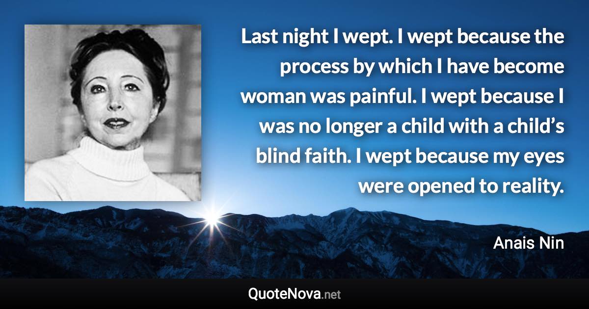 Last night I wept. I wept because the process by which I have become woman was painful. I wept because I was no longer a child with a child’s blind faith. I wept because my eyes were opened to reality. - Anais Nin quote