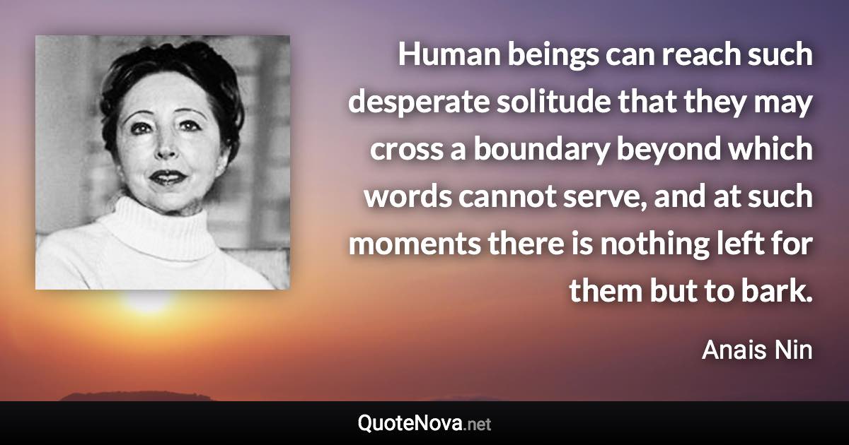 Human beings can reach such desperate solitude that they may cross a boundary beyond which words cannot serve, and at such moments there is nothing left for them but to bark. - Anais Nin quote