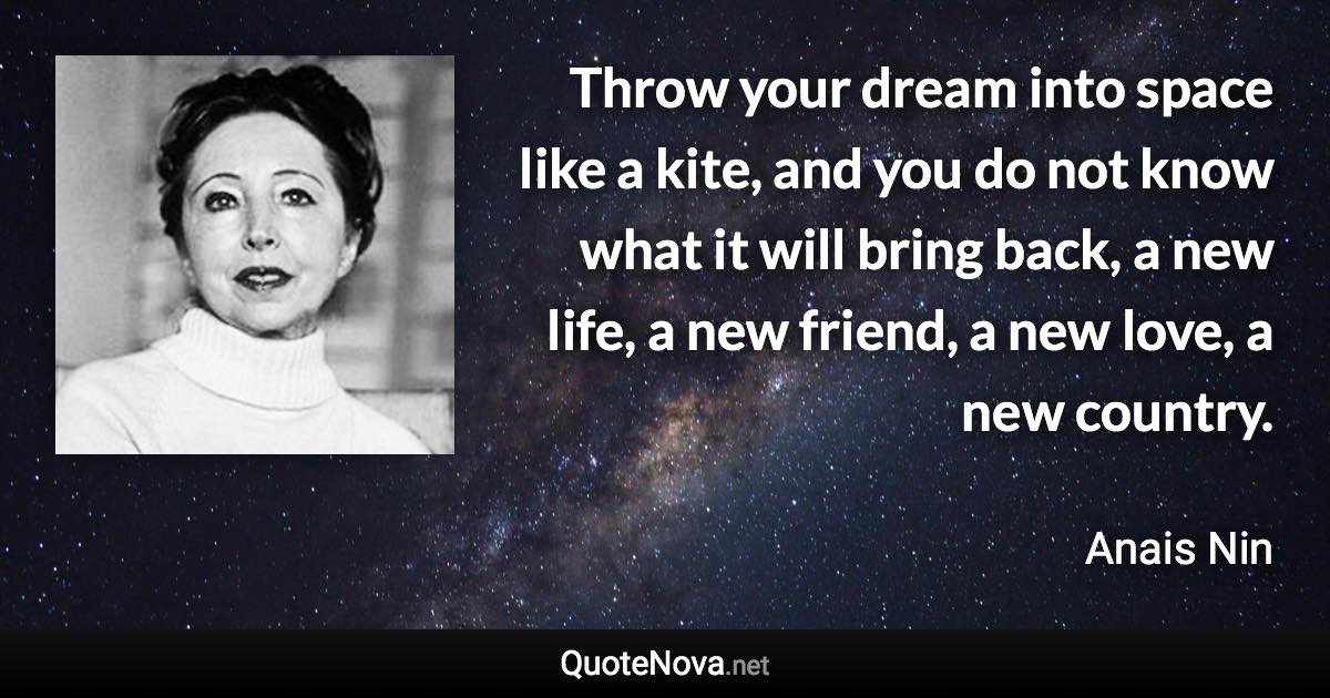 Throw your dream into space like a kite, and you do not know what it will bring back, a new life, a new friend, a new love, a new country. - Anais Nin quote