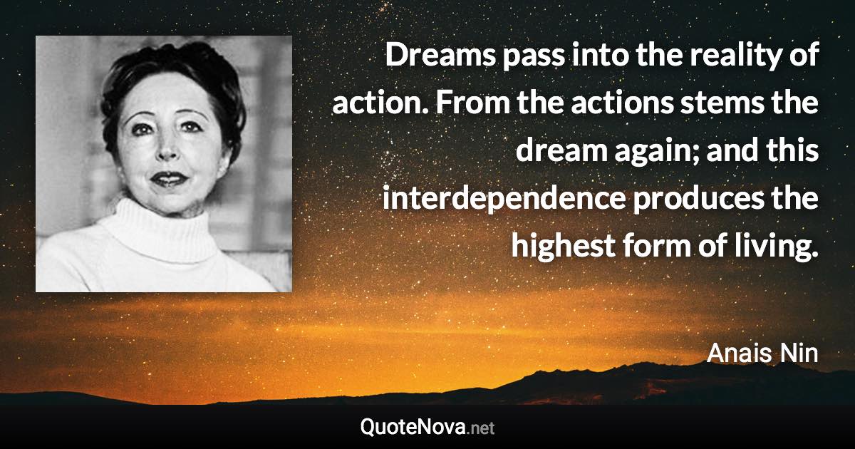 Dreams pass into the reality of action. From the actions stems the dream again; and this interdependence produces the highest form of living. - Anais Nin quote