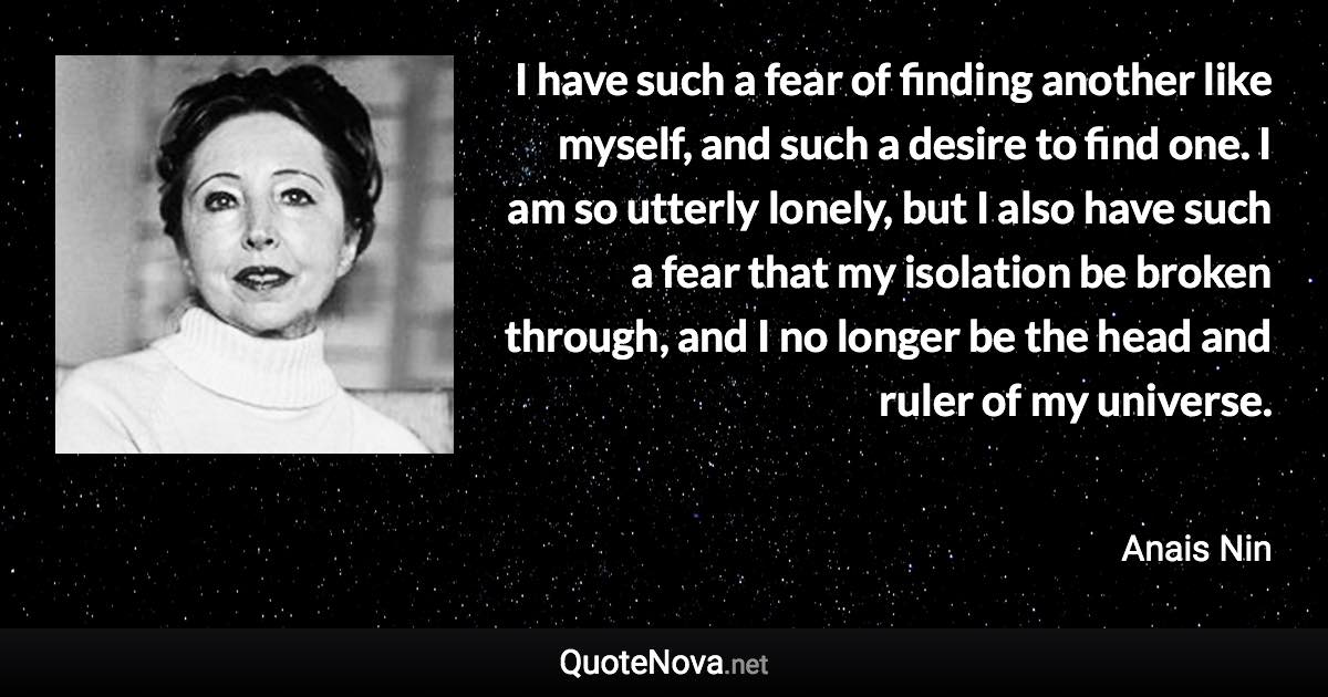 I have such a fear of finding another like myself, and such a desire to find one. I am so utterly lonely, but I also have such a fear that my isolation be broken through, and I no longer be the head and ruler of my universe. - Anais Nin quote