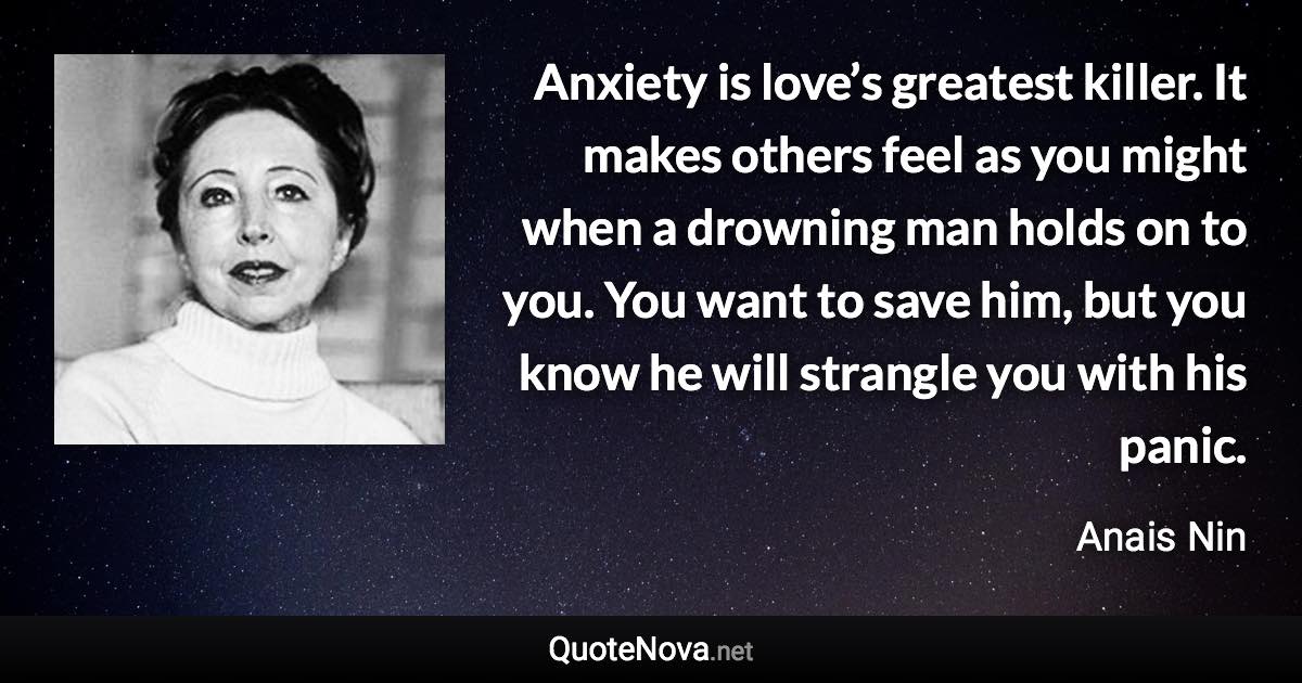 Anxiety is love’s greatest killer. It makes others feel as you might when a drowning man holds on to you. You want to save him, but you know he will strangle you with his panic. - Anais Nin quote