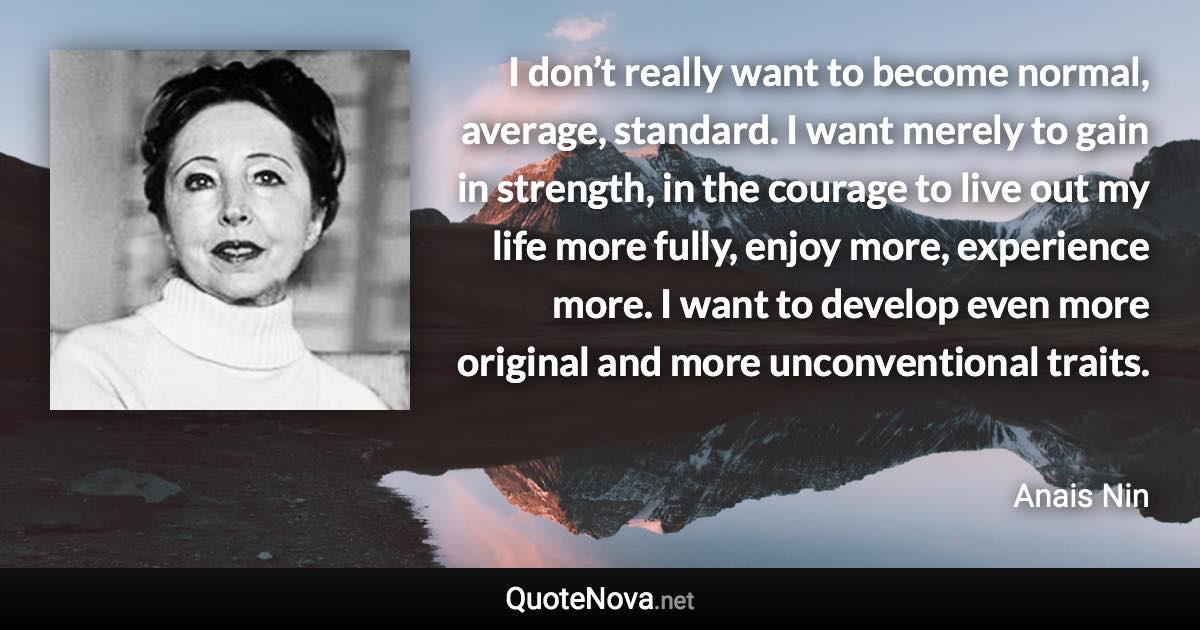 I don’t really want to become normal, average, standard. I want merely to gain in strength, in the courage to live out my life more fully, enjoy more, experience more. I want to develop even more original and more unconventional traits. - Anais Nin quote