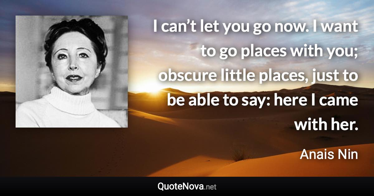 I can’t let you go now. I want to go places with you; obscure little places, just to be able to say: here I came with her. - Anais Nin quote