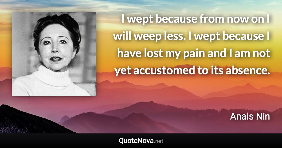 I wept because from now on I will weep less. I wept because I have lost my pain and I am not yet accustomed to its absence. - Anais Nin quote