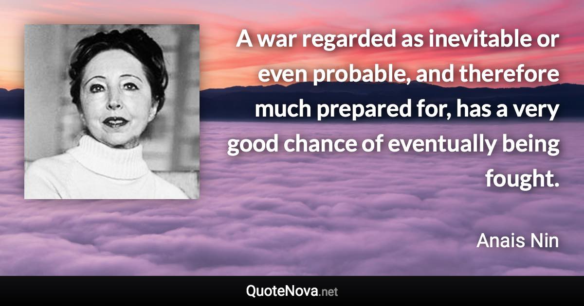 A war regarded as inevitable or even probable, and therefore much prepared for, has a very good chance of eventually being fought. - Anais Nin quote