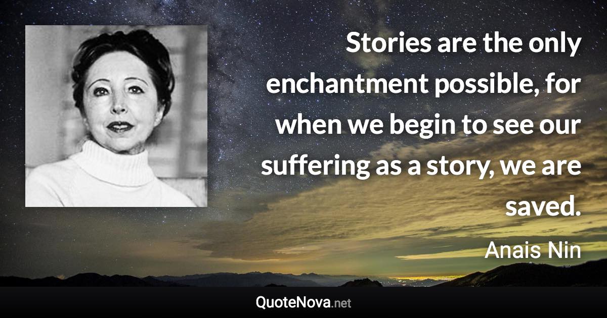 Stories are the only enchantment possible, for when we begin to see our suffering as a story, we are saved. - Anais Nin quote