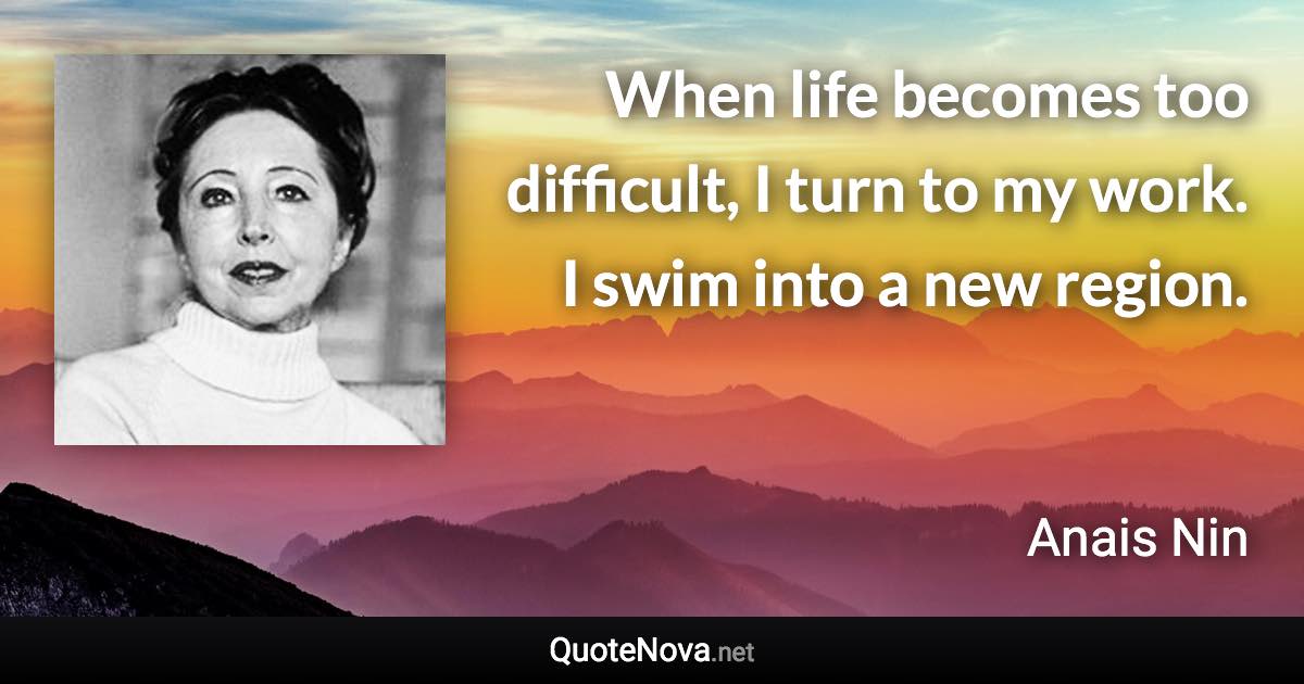 When life becomes too difficult, I turn to my work. I swim into a new region. - Anais Nin quote