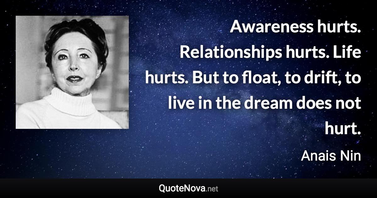 Awareness hurts. Relationships hurts. Life hurts. But to float, to drift, to live in the dream does not hurt. - Anais Nin quote