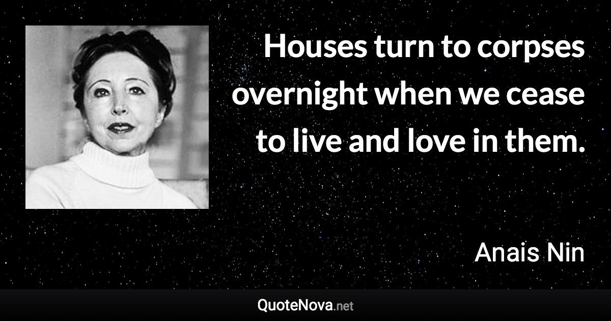 Houses turn to corpses overnight when we cease to live and love in them. - Anais Nin quote