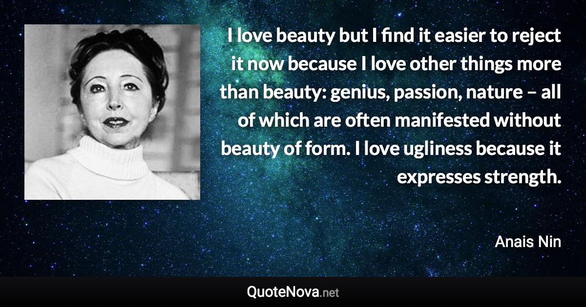 I love beauty but I find it easier to reject it now because I love other things more than beauty: genius, passion, nature – all of which are often manifested without beauty of form. I love ugliness because it expresses strength. - Anais Nin quote