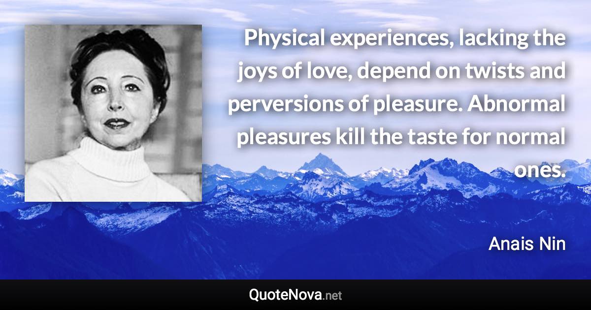 Physical experiences, lacking the joys of love, depend on twists and perversions of pleasure. Abnormal pleasures kill the taste for normal ones. - Anais Nin quote