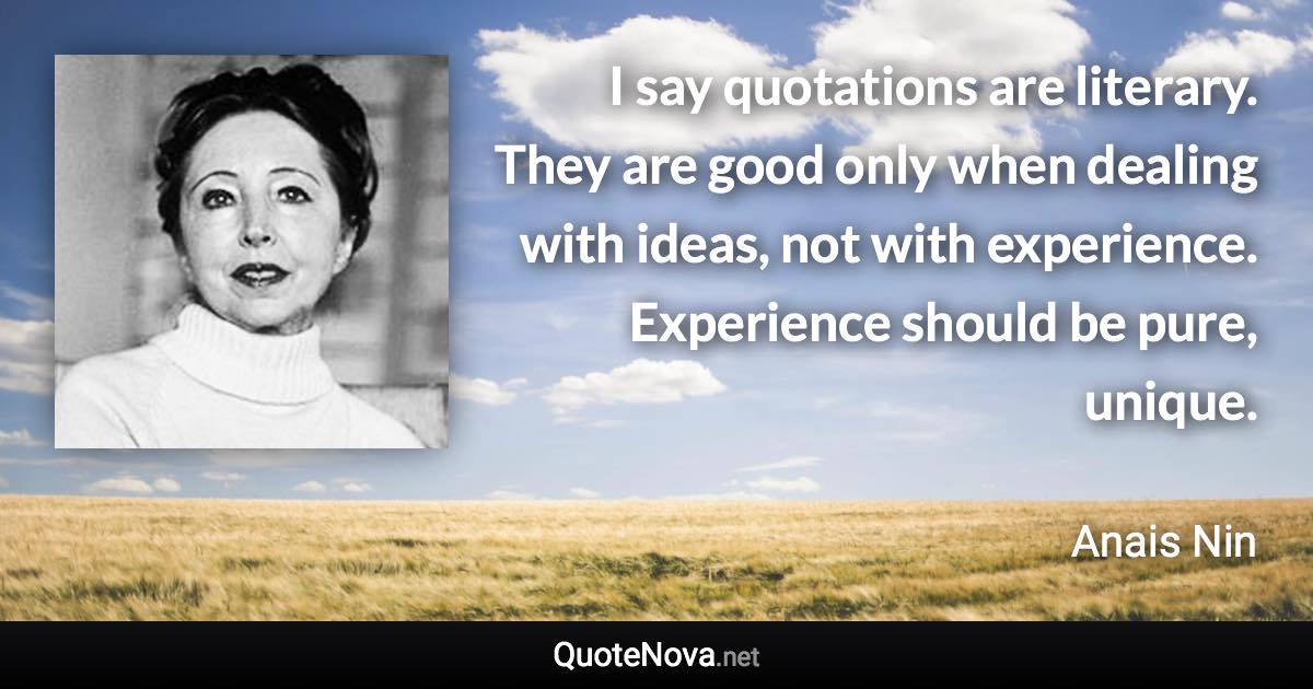 I say quotations are literary. They are good only when dealing with ideas, not with experience. Experience should be pure, unique. - Anais Nin quote