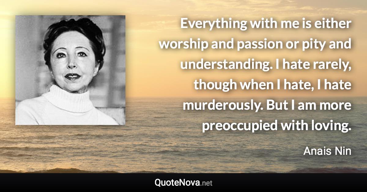 Everything with me is either worship and passion or pity and understanding. I hate rarely, though when I hate, I hate murderously. But I am more preoccupied with loving. - Anais Nin quote