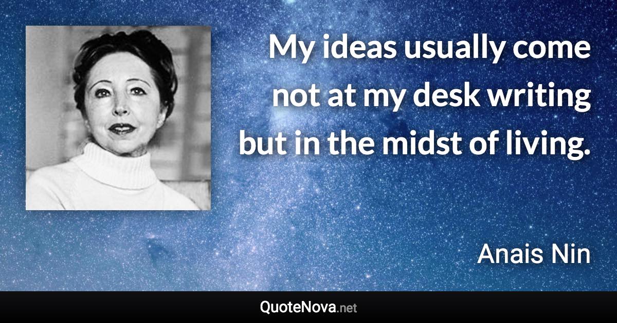 My ideas usually come not at my desk writing but in the midst of living. - Anais Nin quote