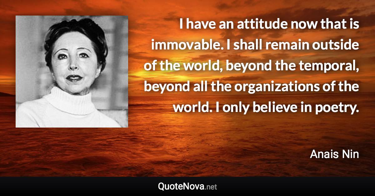 I have an attitude now that is immovable. I shall remain outside of the world, beyond the temporal, beyond all the organizations of the world. I only believe in poetry. - Anais Nin quote