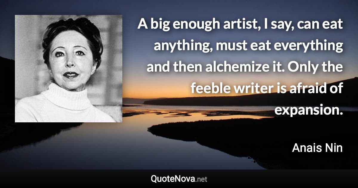 A big enough artist, I say, can eat anything, must eat everything and then alchemize it. Only the feeble writer is afraid of expansion. - Anais Nin quote