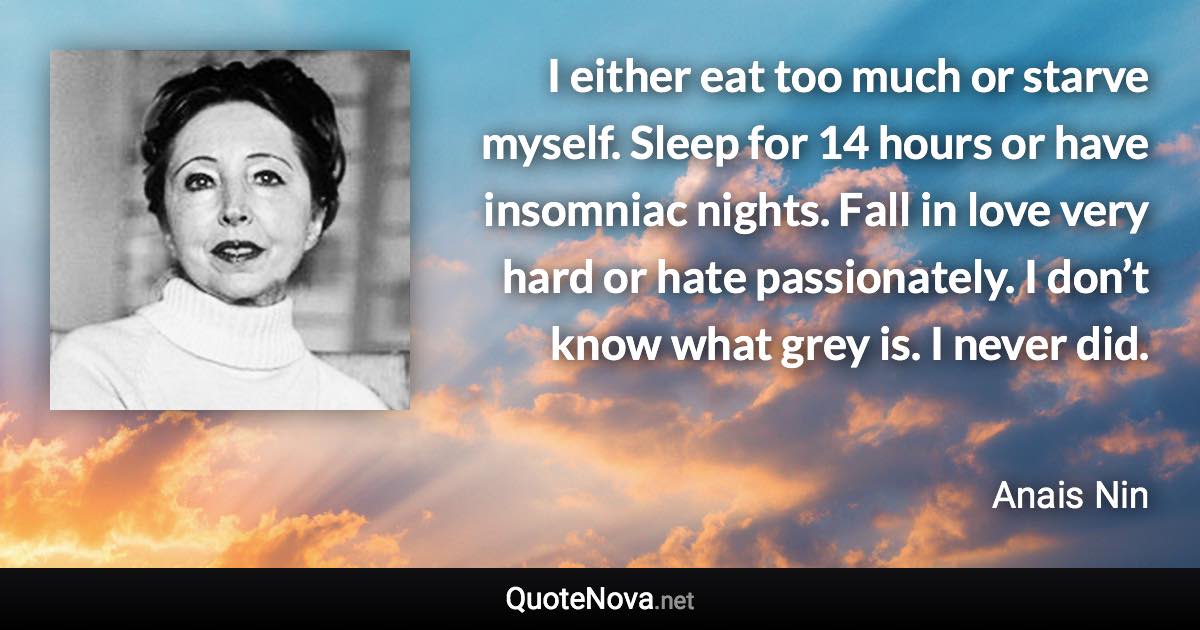 I either eat too much or starve myself. Sleep for 14 hours or have insomniac nights. Fall in love very hard or hate passionately. I don’t know what grey is. I never did. - Anais Nin quote