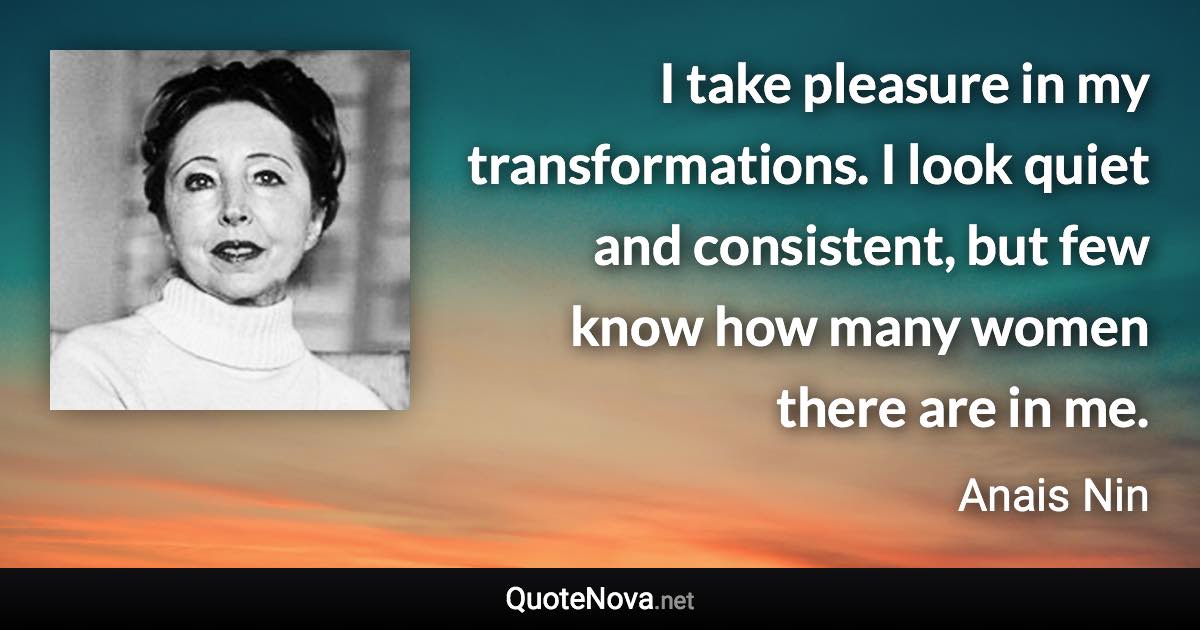 I take pleasure in my transformations. I look quiet and consistent, but few know how many women there are in me. - Anais Nin quote