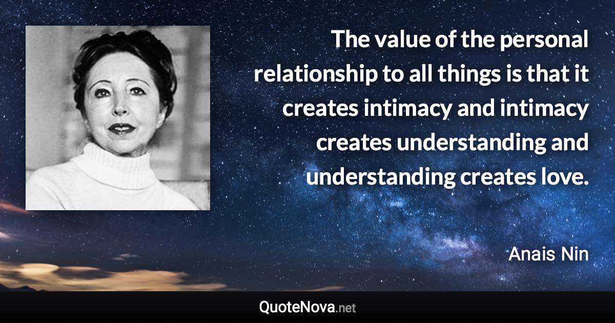 The value of the personal relationship to all things is that it creates intimacy and intimacy creates understanding and understanding creates love. - Anais Nin quote