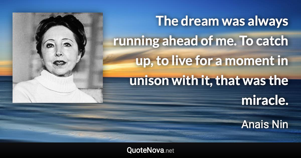 The dream was always running ahead of me. To catch up, to live for a moment in unison with it, that was the miracle. - Anais Nin quote