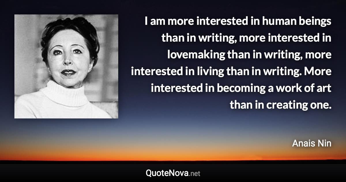 I am more interested in human beings than in writing, more interested in lovemaking than in writing, more interested in living than in writing. More interested in becoming a work of art than in creating one. - Anais Nin quote