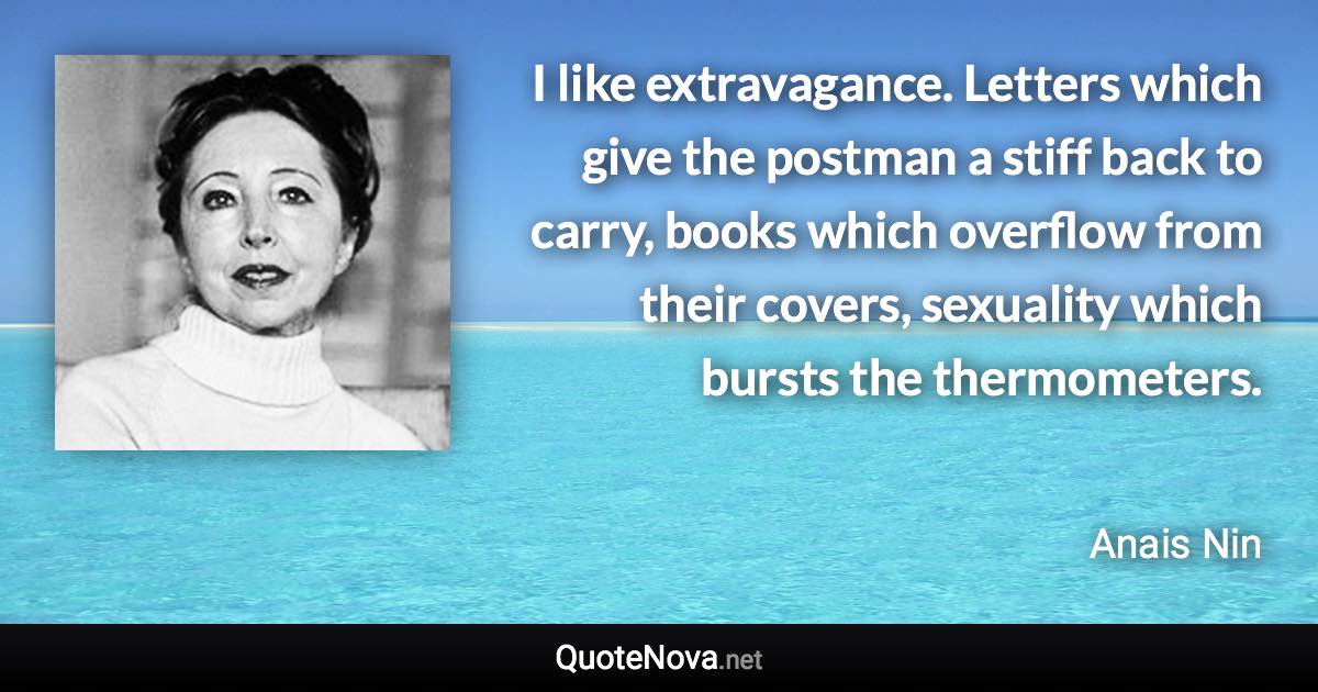 I like extravagance. Letters which give the postman a stiff back to carry, books which overflow from their covers, sexuality which bursts the thermometers. - Anais Nin quote