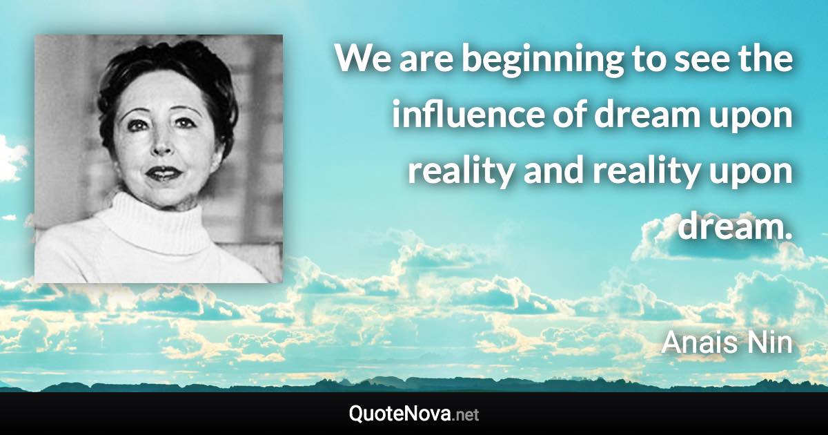 We are beginning to see the influence of dream upon reality and reality upon dream. - Anais Nin quote