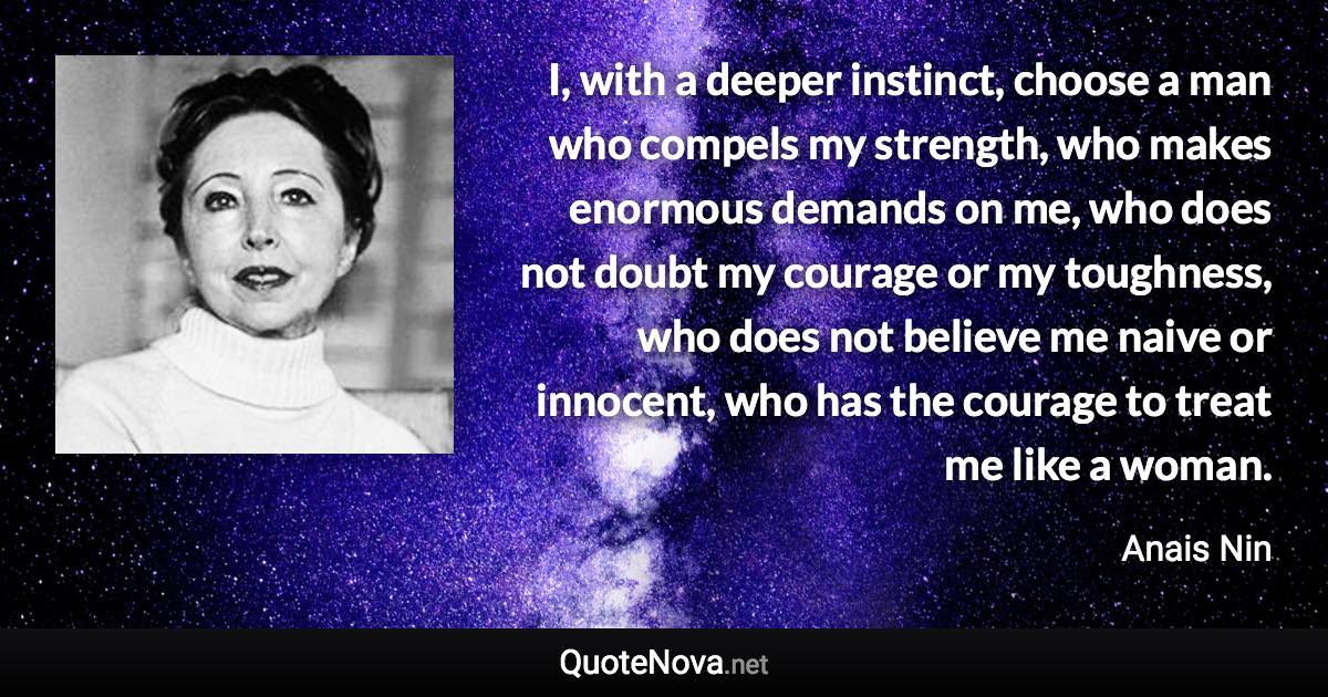 I, with a deeper instinct, choose a man who compels my strength, who makes enormous demands on me, who does not doubt my courage or my toughness, who does not believe me naive or innocent, who has the courage to treat me like a woman. - Anais Nin quote