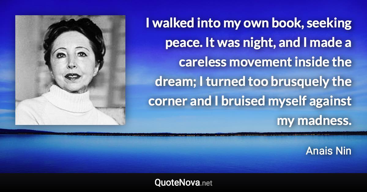 I walked into my own book, seeking peace. It was night, and I made a careless movement inside the dream; I turned too brusquely the corner and I bruised myself against my madness. - Anais Nin quote