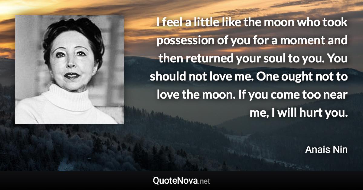 I feel a little like the moon who took possession of you for a moment and then returned your soul to you. You should not love me. One ought not to love the moon. If you come too near me, I will hurt you. - Anais Nin quote