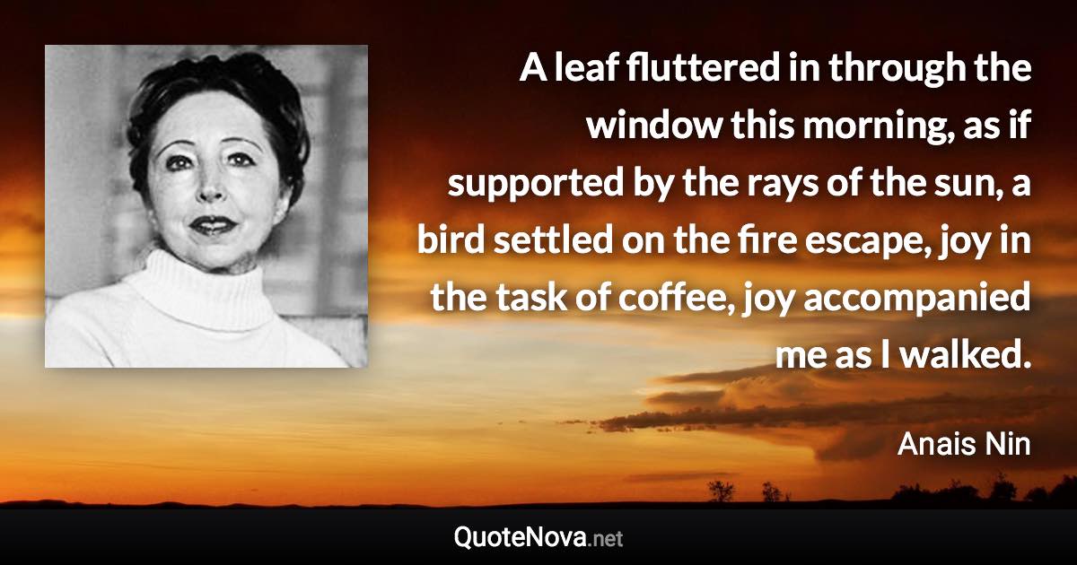 A leaf fluttered in through the window this morning, as if supported by the rays of the sun, a bird settled on the fire escape, joy in the task of coffee, joy accompanied me as I walked. - Anais Nin quote