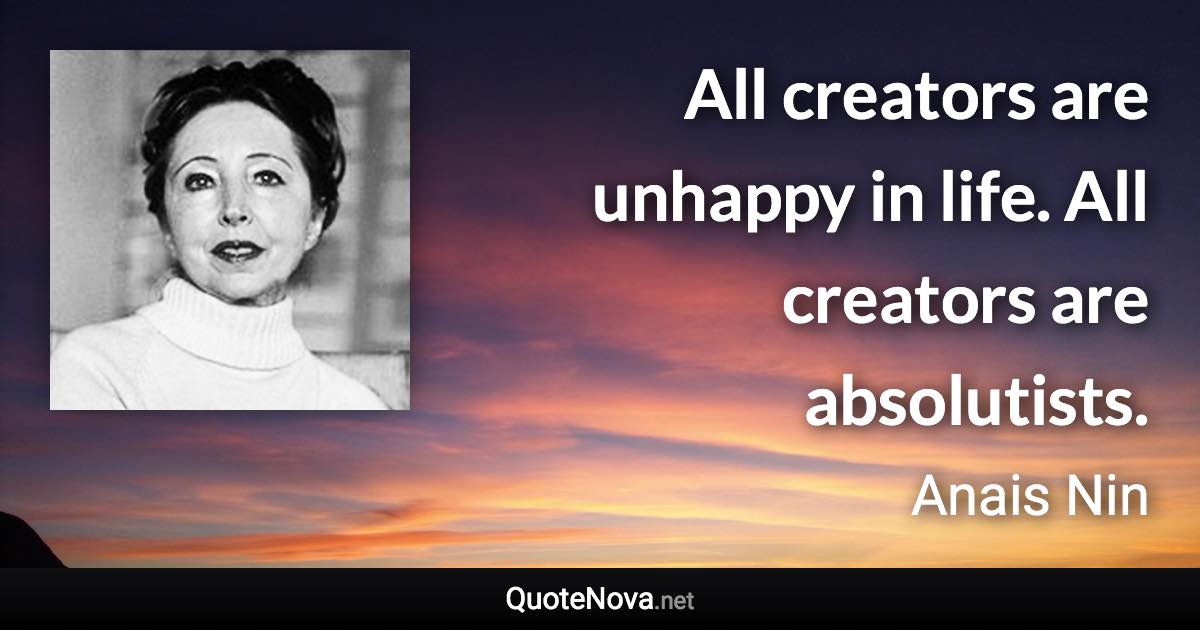 All creators are unhappy in life. All creators are absolutists. - Anais Nin quote