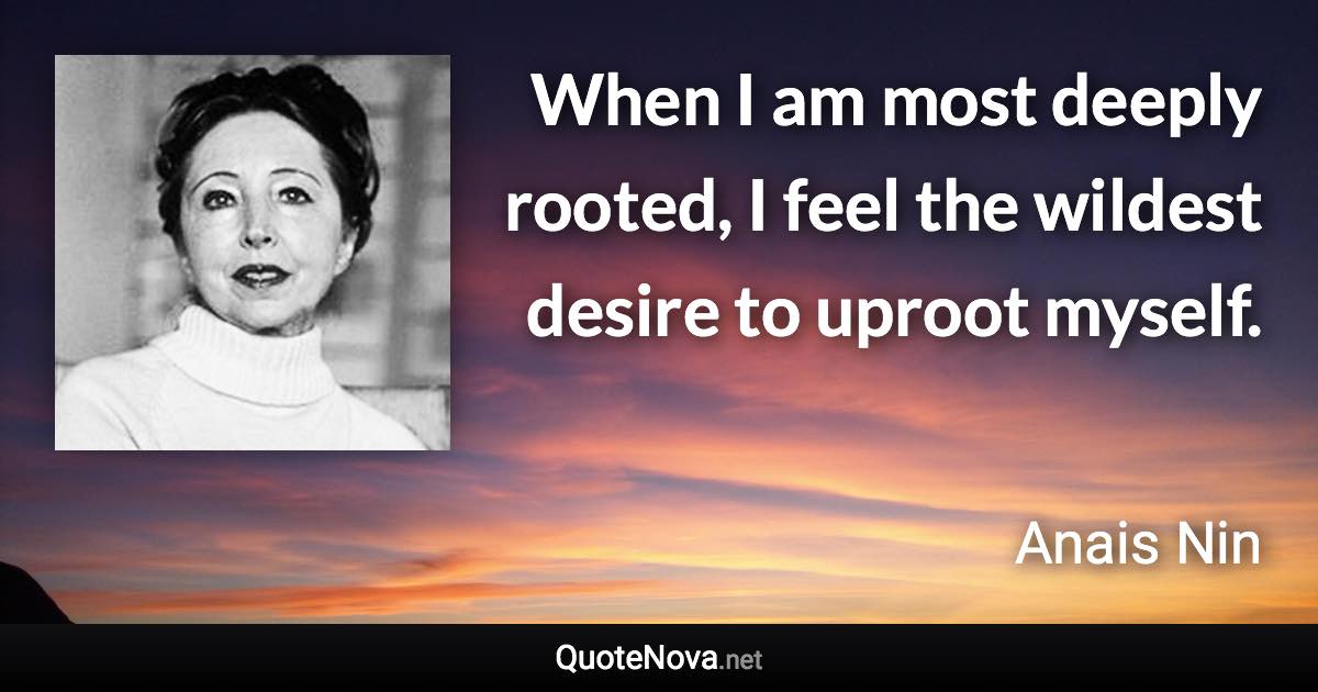 When I am most deeply rooted, I feel the wildest desire to uproot myself. - Anais Nin quote