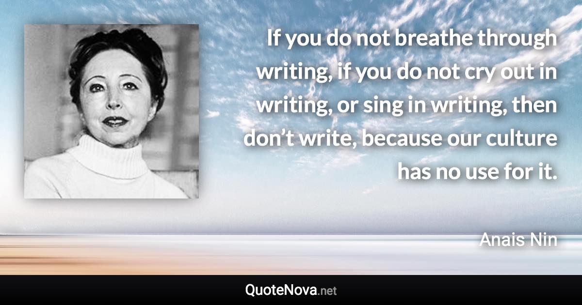 If you do not breathe through writing, if you do not cry out in writing, or sing in writing, then don’t write, because our culture has no use for it. - Anais Nin quote