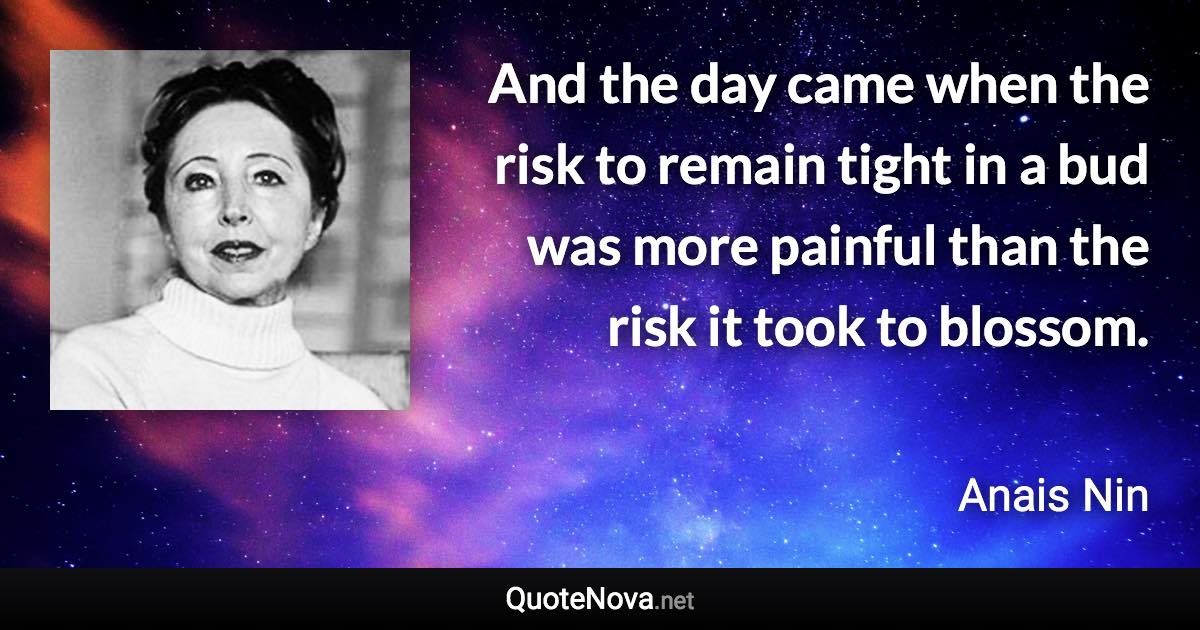 And the day came when the risk to remain tight in a bud was more painful than the risk it took to blossom. - Anais Nin quote