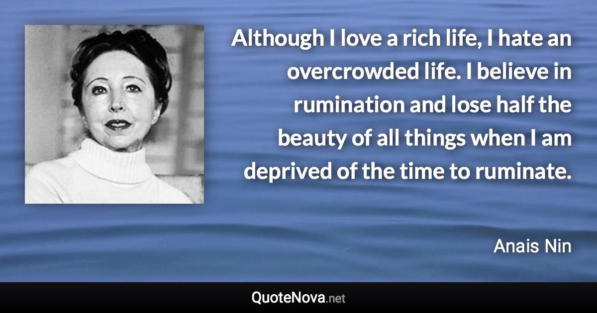 Although I love a rich life, I hate an overcrowded life. I believe in rumination and lose half the beauty of all things when I am deprived of the time to ruminate. - Anais Nin quote