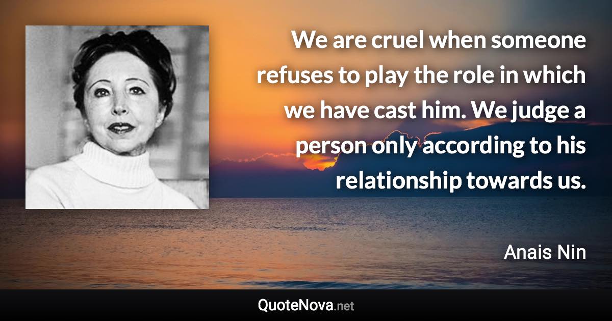 We are cruel when someone refuses to play the role in which we have cast him. We judge a person only according to his relationship towards us. - Anais Nin quote