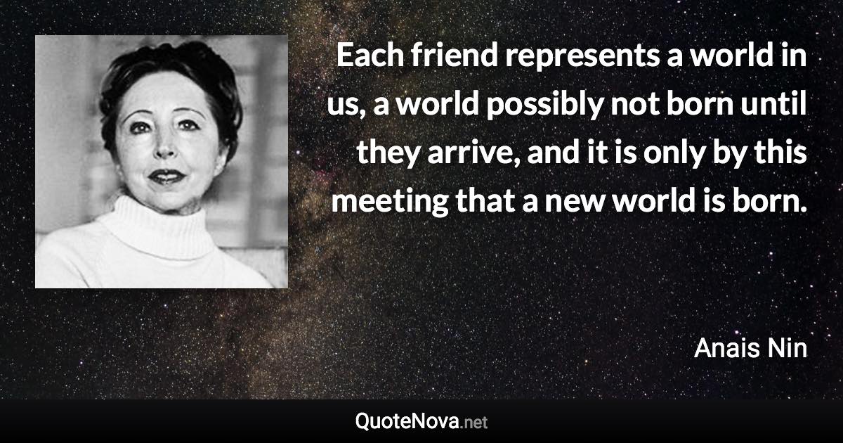 Each friend represents a world in us, a world possibly not born until they arrive, and it is only by this meeting that a new world is born. - Anais Nin quote