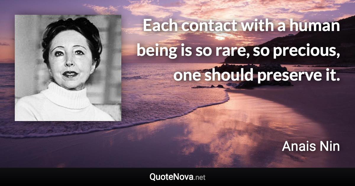 Each contact with a human being is so rare, so precious, one should preserve it. - Anais Nin quote