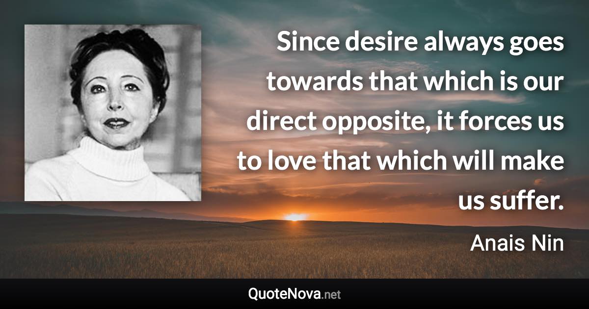 Since desire always goes towards that which is our direct opposite, it forces us to love that which will make us suffer. - Anais Nin quote