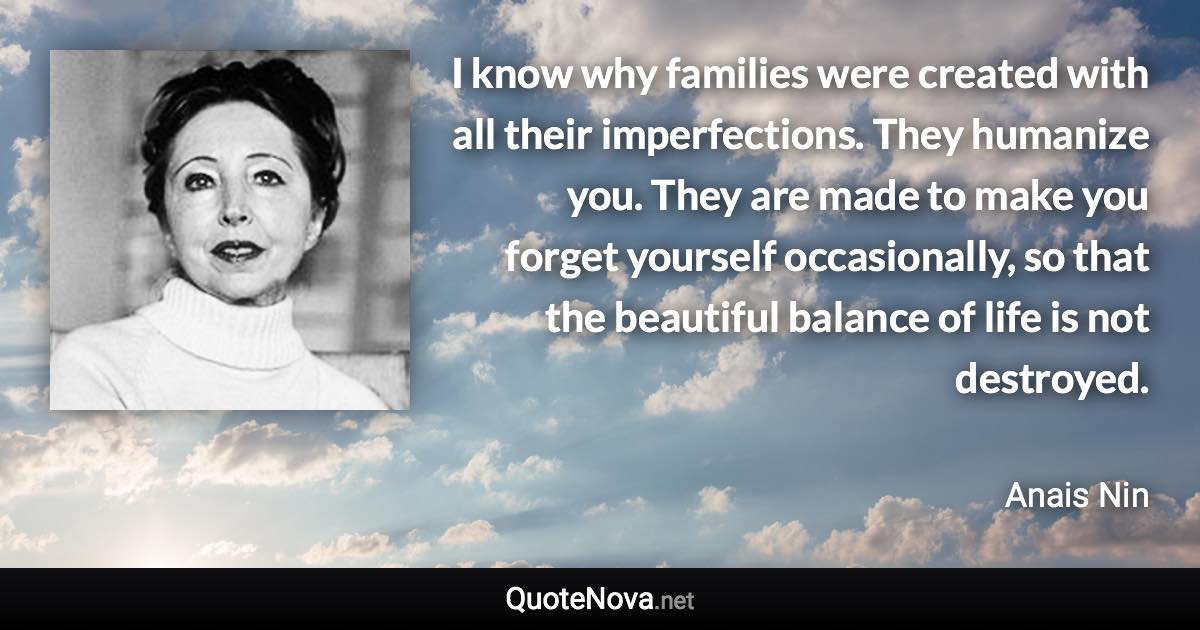 I know why families were created with all their imperfections. They humanize you. They are made to make you forget yourself occasionally, so that the beautiful balance of life is not destroyed. - Anais Nin quote