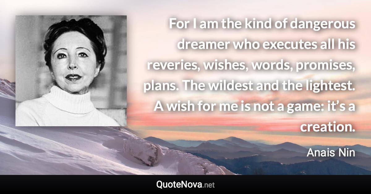 For I am the kind of dangerous dreamer who executes all his reveries, wishes, words, promises, plans. The wildest and the lightest. A wish for me is not a game: it’s a creation. - Anais Nin quote