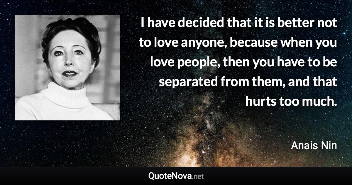 I have decided that it is better not to love anyone, because when you love people, then you have to be separated from them, and that hurts too much. - Anais Nin quote