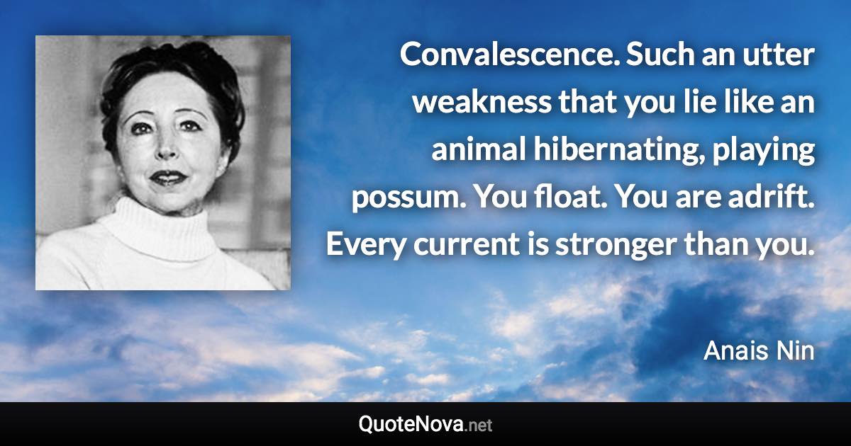 Convalescence. Such an utter weakness that you lie like an animal hibernating, playing possum. You float. You are adrift. Every current is stronger than you. - Anais Nin quote