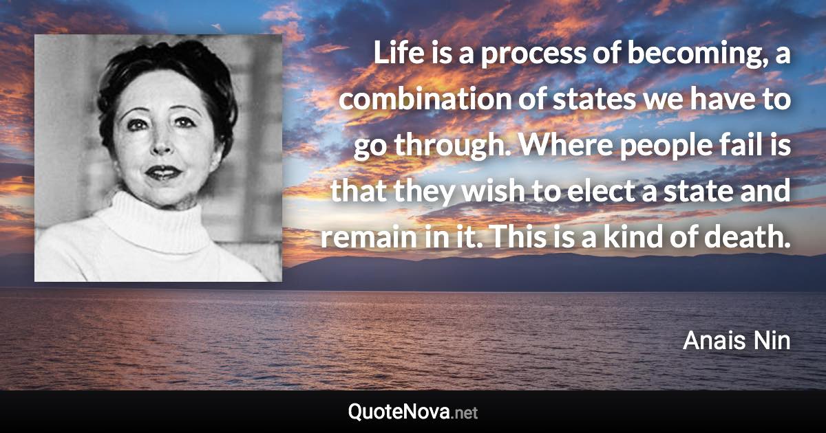 Life is a process of becoming, a combination of states we have to go through. Where people fail is that they wish to elect a state and remain in it. This is a kind of death. - Anais Nin quote