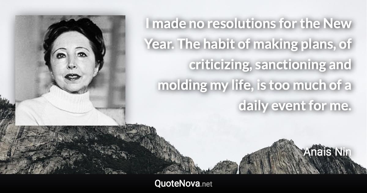 I made no resolutions for the New Year. The habit of making plans, of criticizing, sanctioning and molding my life, is too much of a daily event for me. - Anais Nin quote