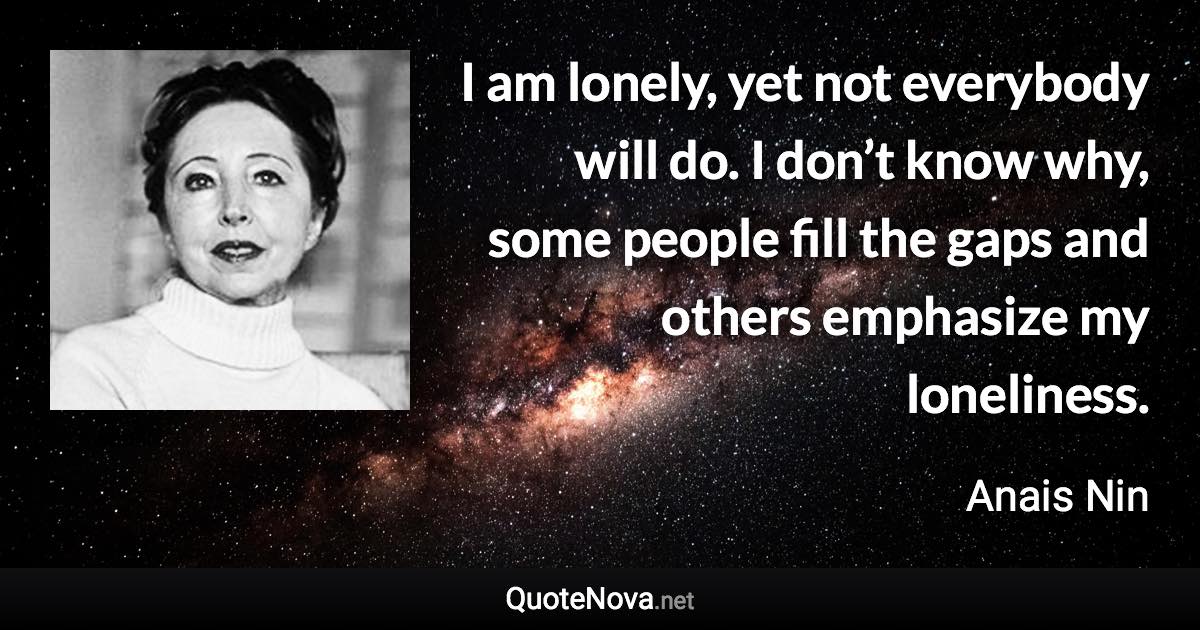 I am lonely, yet not everybody will do. I don’t know why, some people fill the gaps and others emphasize my loneliness. - Anais Nin quote