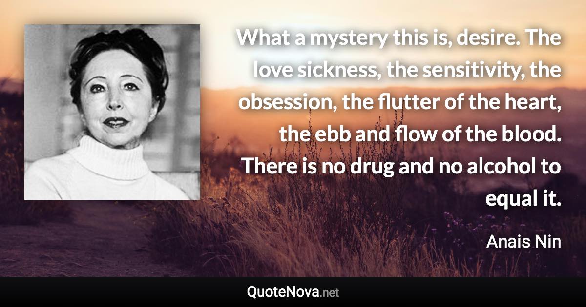 What a mystery this is, desire. The love sickness, the sensitivity, the obsession, the flutter of the heart, the ebb and flow of the blood. There is no drug and no alcohol to equal it. - Anais Nin quote